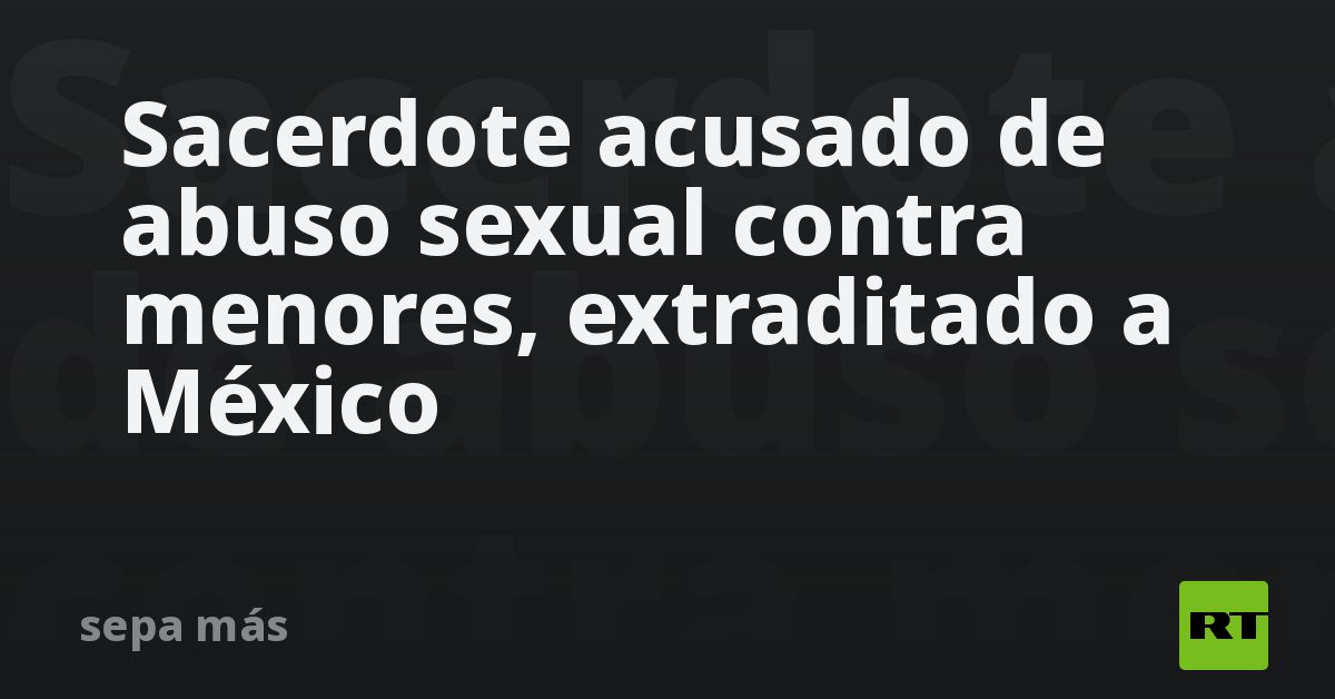 Sacerdote acusado de abuso sexual contra menores, extraditado a México - RT