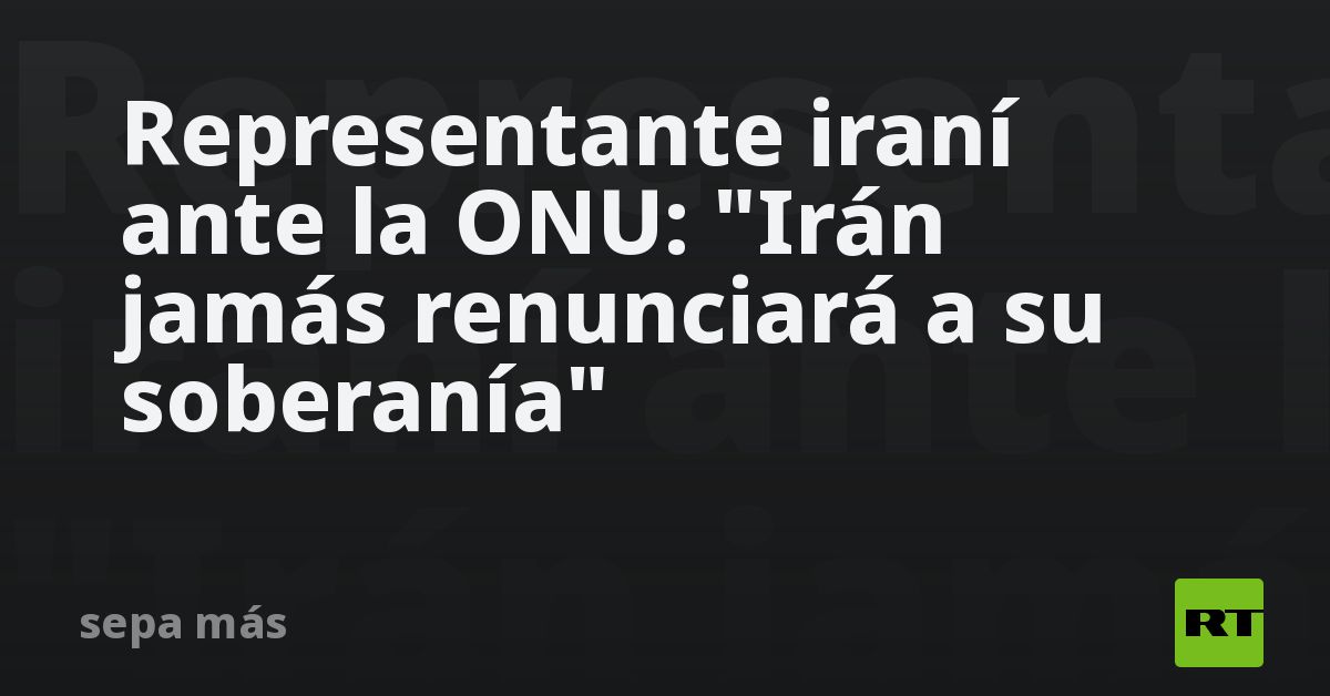 Representante iraní ante la ONU: "Irán jamás renunciará a su soberanía"