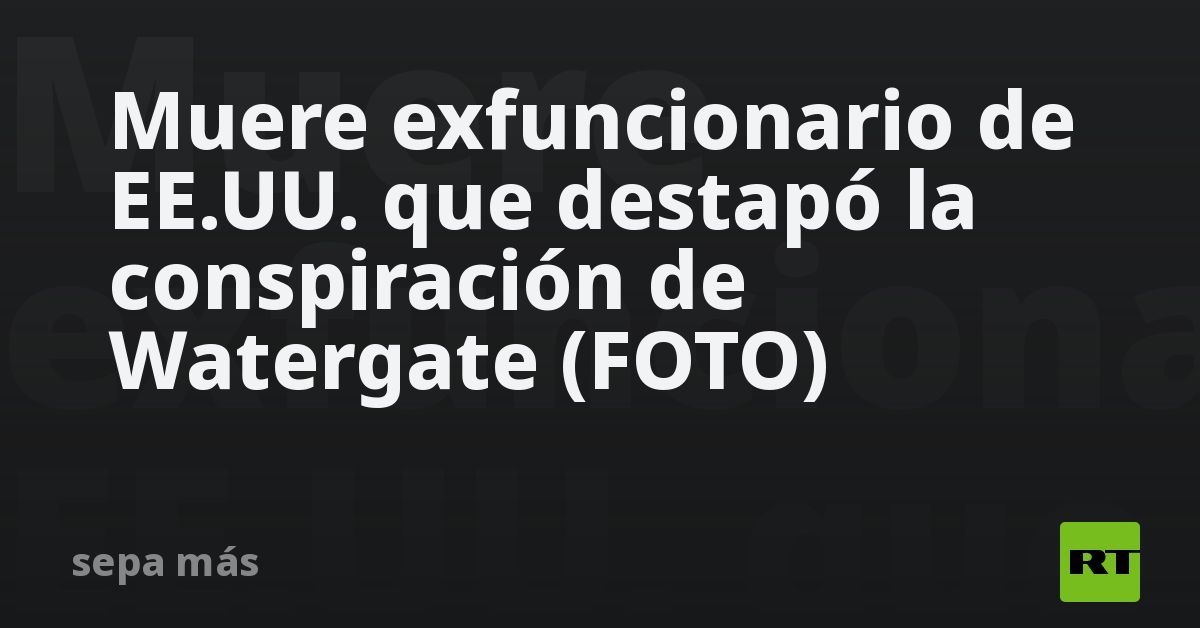 Muere exfuncionario de EE.UU. que destapó la conspiración de Watergate