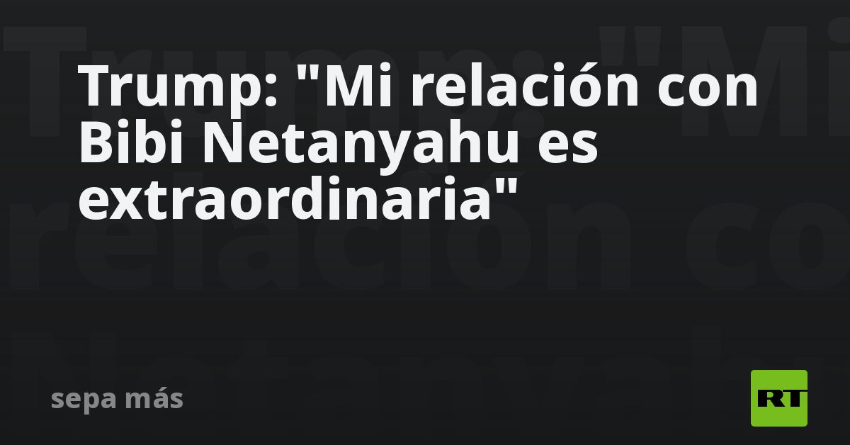 Trump: "Mi relación con Bibi Netanyahu es extraordinaria"