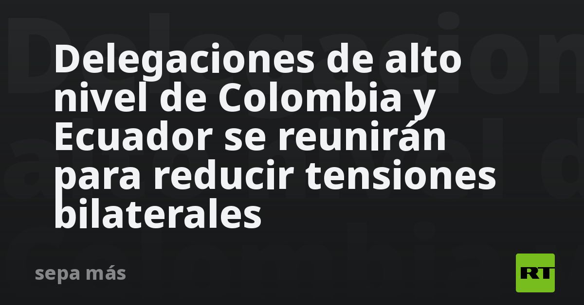 Delegaciones de alto nivel de Colombia y Ecuador se reunirán para reducir tensiones bilaterales